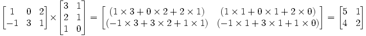 \begin{bmatrix}     1 & 0 & 2 \\     -1 & 3 & 1 \\   \end{bmatrix} \times   \begin{bmatrix}     3 & 1 \\     2 & 1 \\     1 & 0   \end{bmatrix} =   \begin{bmatrix}      (1 \times 3  +  0 \times 2  +  2 \times 1) & (1 \times 1   +   0 \times 1   +   2 \times 0) \\     (-1 \times 3  +  3 \times 2  +  1 \times 1) & (-1 \times 1   +   3 \times 1   +   1 \times 0) \\   \end{bmatrix} =    \begin{bmatrix}     5 & 1 \\     4 & 2 \\   \end{bmatrix}